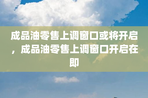 成品油零售上调窗口或将开启，成品油零售上调窗口开启在即，成品油零售上调窗口即将开启