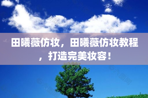 田曦薇仿妆，田曦薇仿妆教程，打造完美妆容！，田曦薇仿妆教程，打造完美妆容技巧！