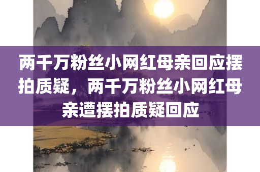 两千万粉丝小网红母亲回应摆拍质疑，两千万粉丝小网红母亲遭摆拍质疑回应，两千万粉丝小网红母亲回应摆拍质疑风波，澄清事实真相