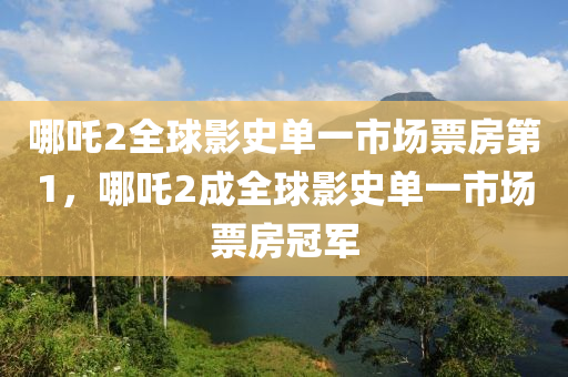 哪吒2全球影史单一市场票房第1，哪吒2成全球影史单一市场票房冠军，哪吒2成为全球影史单一市场票房冠军