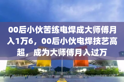00后小伙苦练电焊成大师傅月入1万6，00后小伙电焊技艺高超，成为大师傅月入过万，00后小伙电焊技艺高超，月入过万成就大师傅传奇