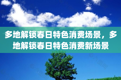 多地解锁春日特色消费场景，多地解锁春日特色消费新场景，多地解锁春日特色消费新场景，激发消费新活力