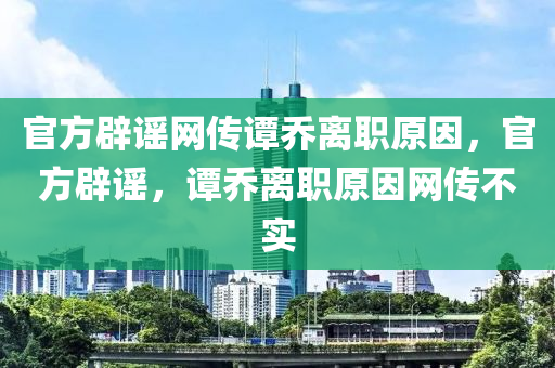 官方辟谣网传谭乔离职原因，官方辟谣，谭乔离职原因网传不实，官方辟谣，谭乔离职原因网传不实