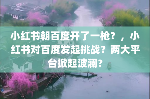 小红书朝百度开了一枪？，小红书对百度发起挑战？两大平台掀起波澜？，小红书向百度发起挑战？两大平台掀起竞争风暴！