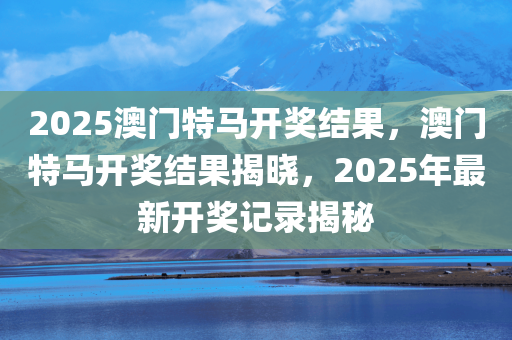2025澳门特马开奖结果，澳门特马开奖结果揭晓，2025年最新开奖记录揭秘，2025澳门特马开奖结果揭秘，最新开奖记录与结果揭晓