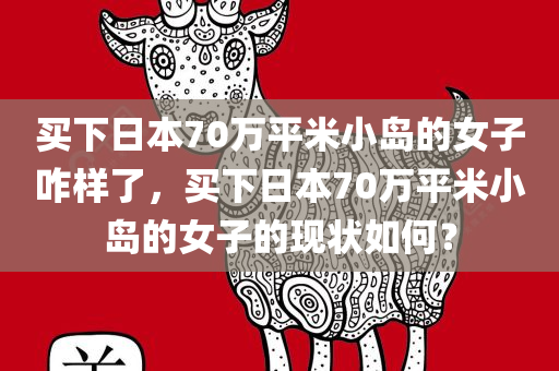 买下日本70万平米小岛的女子咋样了，买下日本70万平米小岛的女子的现状如何？，揭秘，买下日本70万平米小岛的女子的生活现状与未来展望