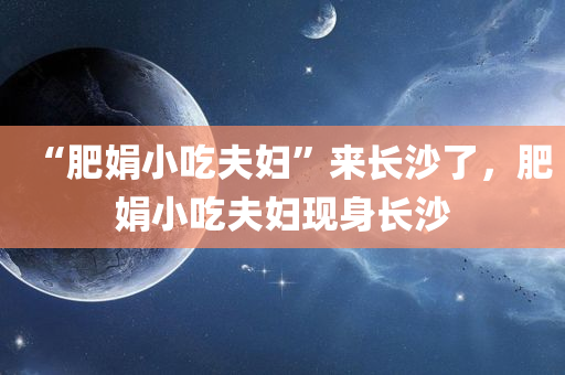 “肥娟小吃夫妇”来长沙了，肥娟小吃夫妇现身长沙，肥娟小吃夫妇现身长沙街头，引发热潮！