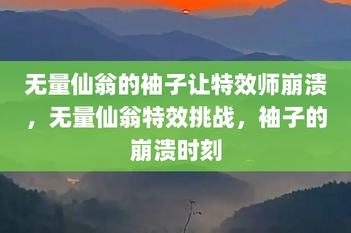无量仙翁的袖子让特效师崩溃，无量仙翁特效挑战，袖子的崩溃时刻，无量仙翁袖子特效挑战，特效师的崩溃时刻