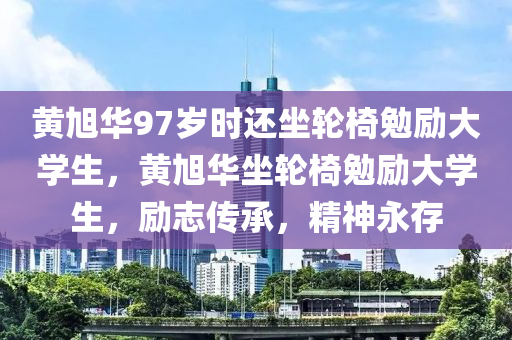 黄旭华97岁时还坐轮椅勉励大学生，黄旭华坐轮椅勉励大学生，励志传承，精神永存，黄旭华坐轮椅励志传承，精神永存激励大学生前行