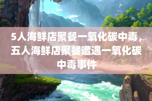 5人海鲜店聚餐一氧化碳中毒，五人海鲜店聚餐遭遇一氧化碳中毒事件，五人海鲜店聚餐突发一氧化碳中毒事件
