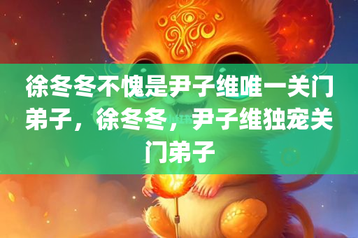 徐冬冬不愧是尹子维唯一关门弟子，徐冬冬，尹子维独宠关门弟子，徐冬冬，尹子维独宠关门弟子