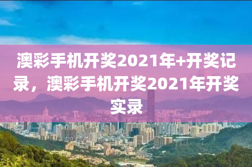 澳彩手机开奖2021年+开奖记录，澳彩手机开奖2021年开奖实录