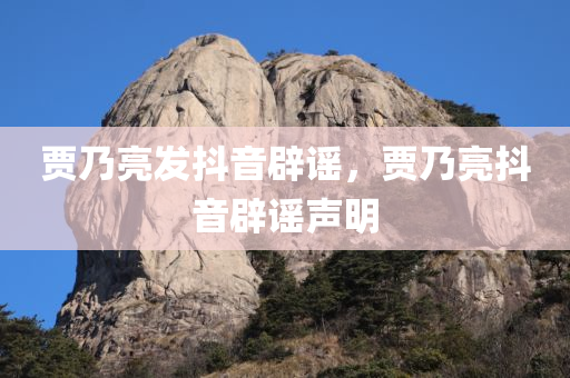 贾乃亮发抖音辟谣，贾乃亮抖音辟谣声明