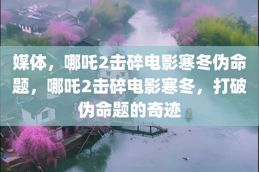 媒体，哪吒2击碎电影寒冬伪命题，哪吒2击碎电影寒冬，打破伪命题的奇迹，哪吒2，击碎电影寒冬的奇迹，揭示伪命题的真面目