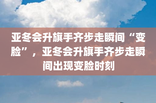 亚冬会升旗手齐步走瞬间“变脸”，亚冬会升旗手齐步走瞬间出现变脸时刻，亚冬会升旗手齐步走瞬间惊现变脸时刻