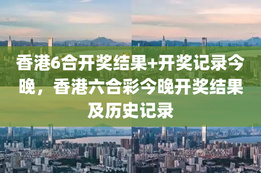香港6合开奖结果+开奖记录今晚，香港六合彩今晚开奖结果及历史记录