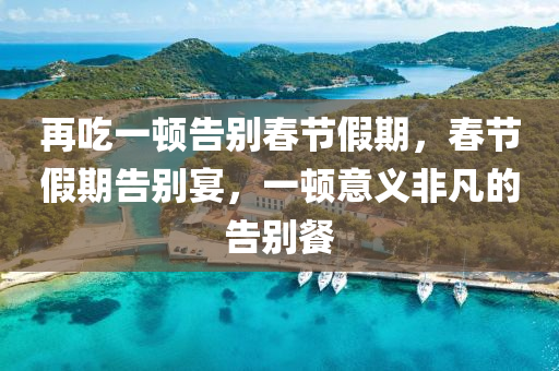 再吃一顿告别春节假期，春节假期告别宴，一顿意义非凡的告别餐，春节假期告别宴，意义深远的告别餐，告别春节的最后一顿盛宴