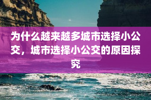 为什么越来越多城市选择小公交，城市选择小公交的原因探究，城市选择小公交的原因探究，为何越来越多城市青睐小公交？