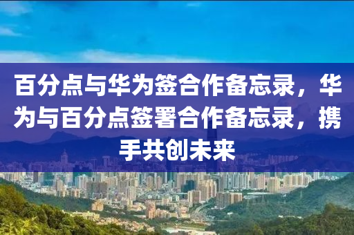百分点与华为签合作备忘录，华为与百分点签署合作备忘录，携手共创未来，华为与百分点签署合作备忘录，携手共创未来新篇章