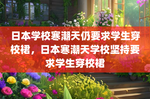 日本学校寒潮天仍要求学生穿校裙，日本寒潮天学校坚持要求学生穿校裙，日本寒潮天学校坚守校裙规定，学生依旧需穿校裙