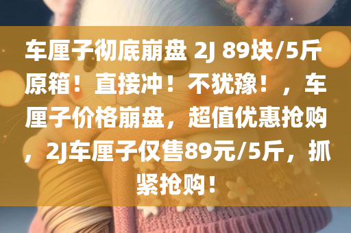 车厘子彻底崩盘 2J 89块/5斤 原箱！直接冲！不犹豫！，车厘子价格崩盘，超值优惠抢购，2J车厘子仅售89元/5斤，抓紧抢购！，车厘子价格崩盘大放送，2J车厘子5斤仅售89元，抢购正当时！