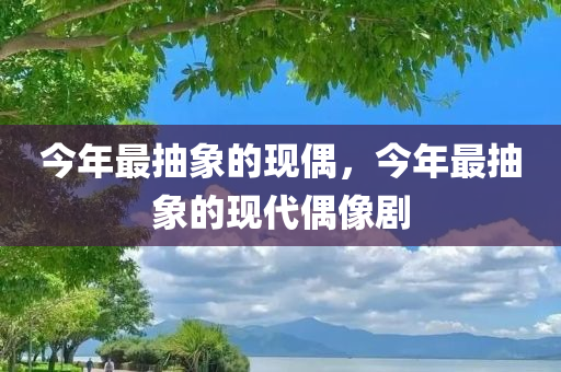 今年最抽象的现偶，今年最抽象的现代偶像剧，今年最抽象的现代偶像剧情解析