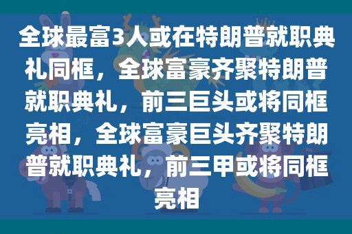 全球最富3人或在特朗普就职典礼同框，全球富豪齐聚特朗普就职典礼，前三巨头或将同框亮相，全球富豪巨头齐聚特朗普就职典礼，前三甲或将同框亮相