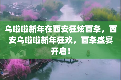 乌啦啦新年在西安狂炫面条，西安乌啦啦新年狂欢，面条盛宴开启！，西安新年狂欢，乌啦啦面条盛宴开启！