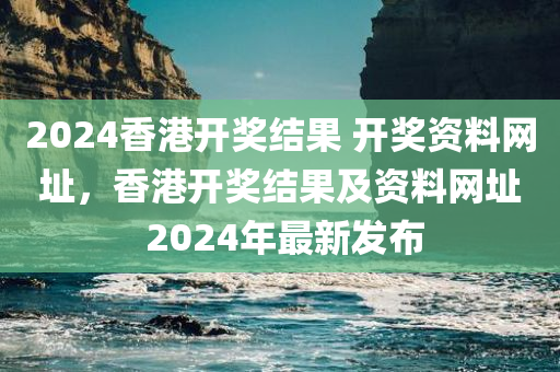 2024香港开奖结果 开奖资料网址，香港开奖结果及资料网址 2024年最新发布