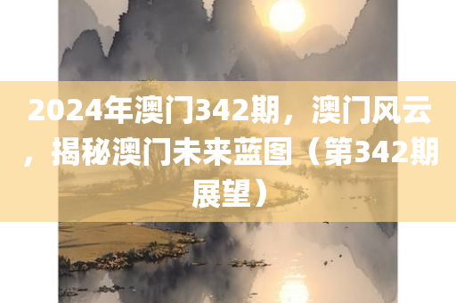 2024年澳门342期，澳门风云，揭秘澳门未来蓝图（第342期展望）