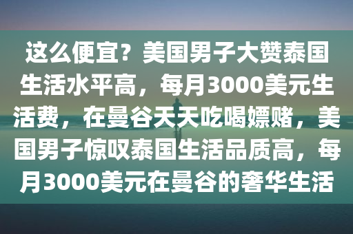 这么便宜？美国男子大赞泰国生活水平高，每月3000美元生活费，在曼谷天天吃喝嫖赌，美国男子惊叹泰国生活品质高，每月3000美元在曼谷的奢华生活，泰国曼谷奢华生活，每月仅需3000美元，美国男子惊叹生活品质高