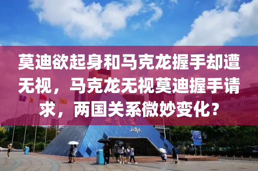 莫迪欲起身和马克龙握手却遭无视，马克龙无视莫迪握手请求，两国关系微妙变化？，莫迪与马克龙握手瞬间微妙变化，两国关系走向何方？