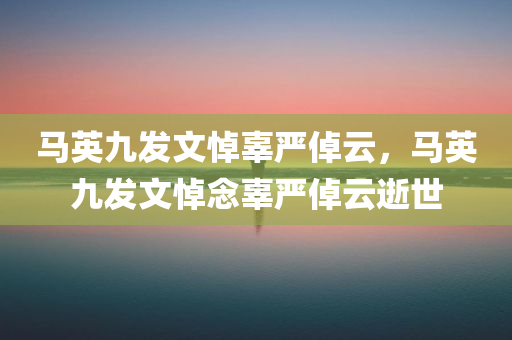 马英九发文悼辜严倬云，马英九发文悼念辜严倬云逝世，马英九发文悼念辜严倬云逝世，表达深切哀思