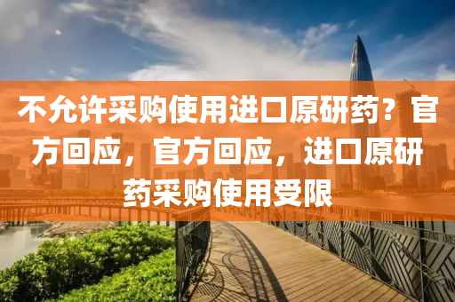 不允许采购使用进口原研药？官方回应，官方回应，进口原研药采购使用受限