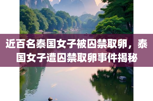近百名泰国女子被囚禁取卵，泰国女子遭囚禁取卵事件揭秘