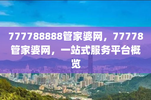 777788888管家婆网，77778管家婆网，一站式服务平台概览，777788888管家婆网，一站式服务平台概览