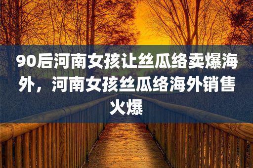 90后河南女孩让丝瓜络卖爆海外，河南女孩丝瓜络海外销售火爆，河南女孩丝瓜络海外销售热潮涌动