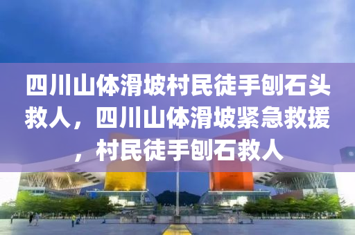 四川山体滑坡村民徒手刨石头救人，四川山体滑坡紧急救援，村民徒手刨石救人