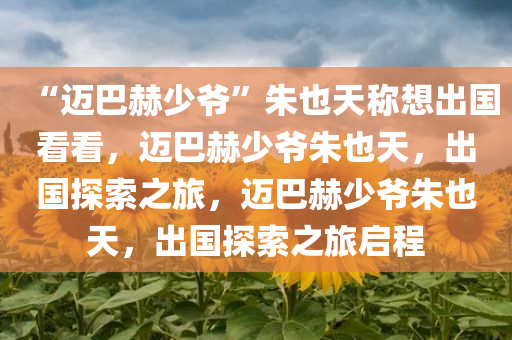 “迈巴赫少爷”朱也天称想出国看看，迈巴赫少爷朱也天，出国探索之旅，迈巴赫少爷朱也天，出国探索之旅启程