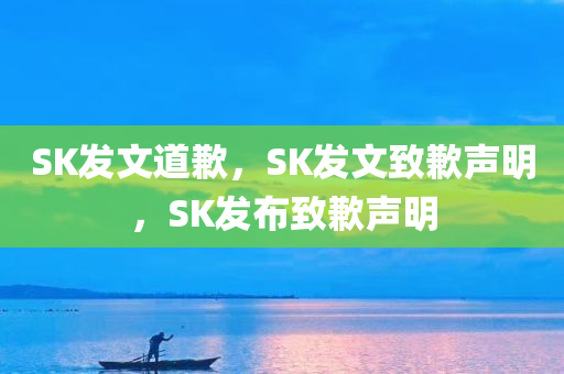 SK发文道歉，SK发文致歉声明，SK发布致歉声明