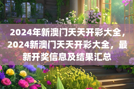 2024年新澳门天天开彩大全，2024新澳门天天开彩大全，最新开奖信息及结果汇总