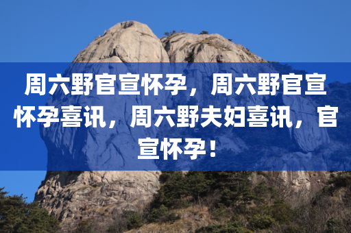 周六野官宣怀孕，周六野官宣怀孕喜讯，周六野夫妇喜讯，官宣怀孕！