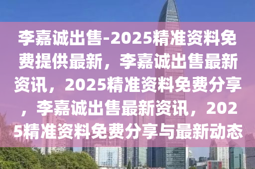 李嘉诚出售-2025精准资料免费提供最新，李嘉诚出售最新资讯，2025精准资料免费分享，李嘉诚出售最新资讯，2025精准资料免费分享与最新动态