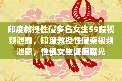 印度教授性侵多名女生59段视频泄露，印度教授性侵案视频泄露，性侵女生证据曝光
