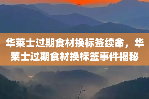华莱士过期食材换标签续命，华莱士过期食材换标签事件揭秘