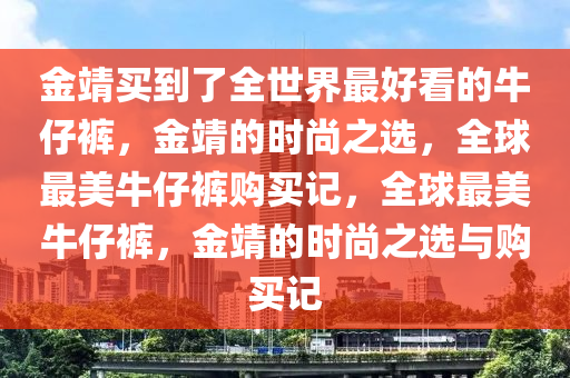 金靖买到了全世界最好看的牛仔裤，金靖的时尚之选，全球最美牛仔裤购买记，全球最美牛仔裤，金靖的时尚之选与购买记