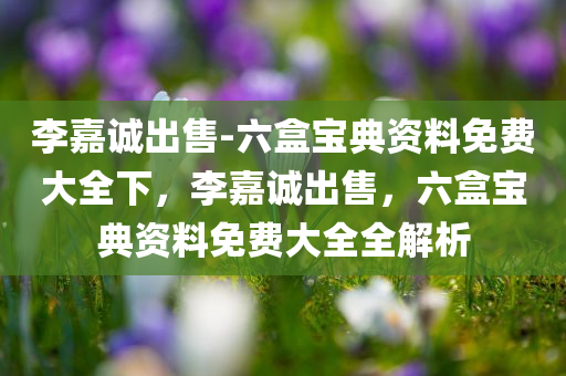 李嘉诚出售-六盒宝典资料免费大全下，李嘉诚出售，六盒宝典资料免费大全全解析，李嘉诚出售，六盒宝典资料免费大全解析与全探秘
