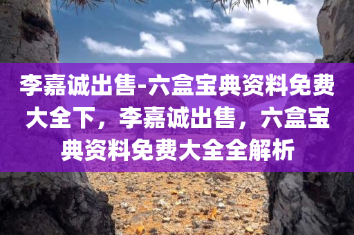 李嘉诚出售-六盒宝典资料免费大全下，李嘉诚出售，六盒宝典资料免费大全全解析，李嘉诚出售，六盒宝典资料免费大全解析与全探秘