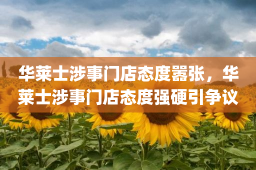 华莱士涉事门店态度嚣张，华莱士涉事门店态度强硬引争议，华莱士涉事门店强硬态度引发争议
