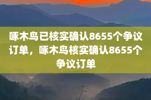 啄木鸟已核实确认8655个争议订单，啄木鸟核实确认8655个争议订单，啄木鸟核实确认争议订单达8655个